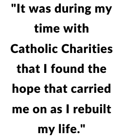 "It was during my time with Catholic Charities that I found the hope that carried me on as I rebuilt my life."