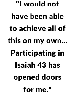 "I would not have been able to achieve all of this on my own...Participating in Isaiah 43 has opened doors for me."