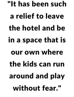"It has been such a relief to leave the hotel and be in a space that is our own where the kids can run around and play without fear."