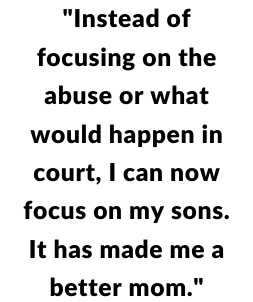 "Instead of focusing on the abuse or what would happen in court, I can now focus on my sons. It has made me a better mom."